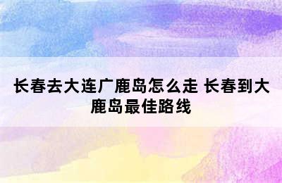 长春去大连广鹿岛怎么走 长春到大鹿岛最佳路线